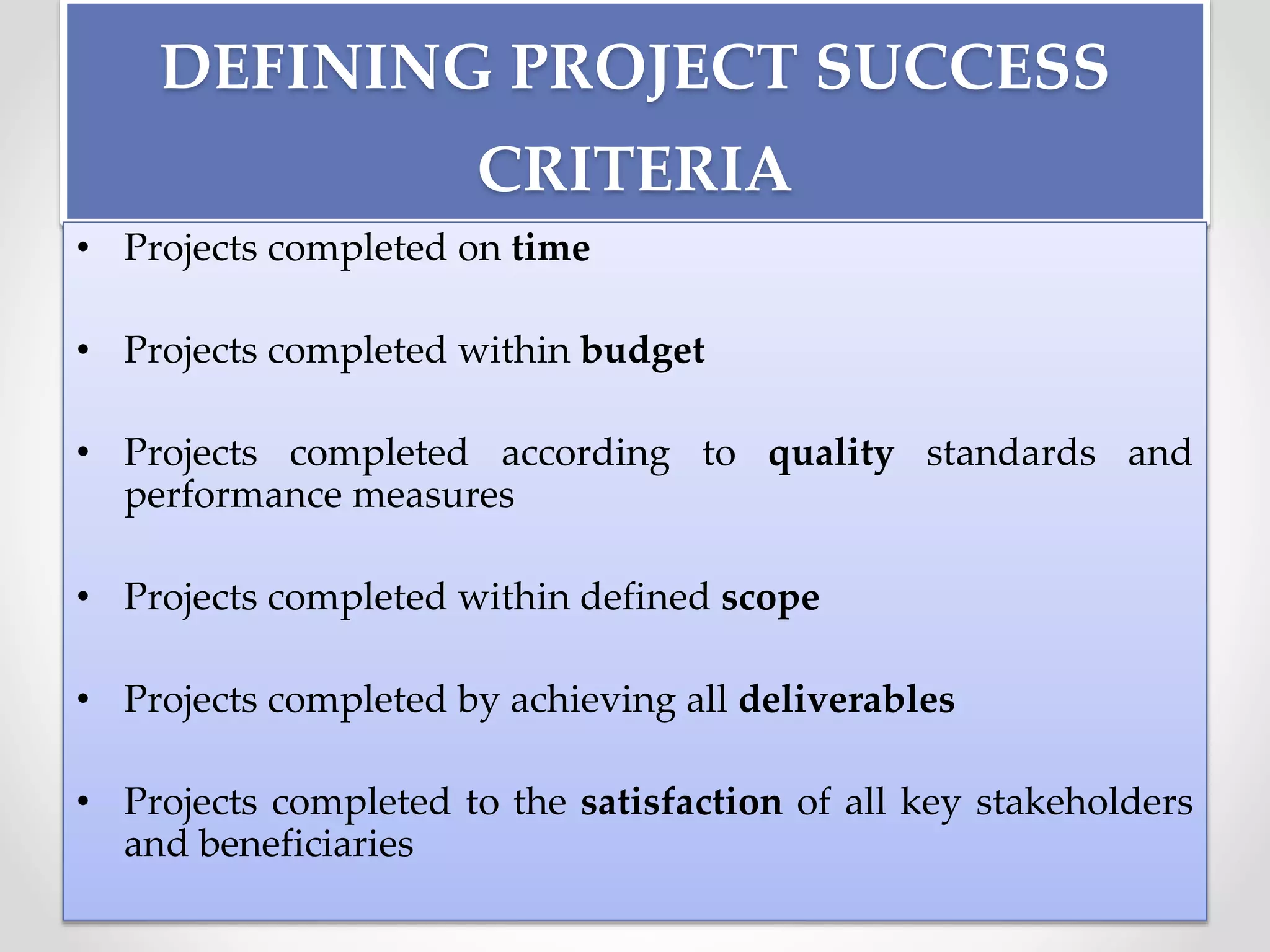 DEFINING PROJECT SUCCESS
CRITERIA
• Projects completed on time
• Projects completed within budget
• Projects completed according to quality standards and
performance measures
• Projects completed within defined scope
• Projects completed by achieving all deliverables
• Projects completed to the satisfaction of all key stakeholders
and beneficiaries
 