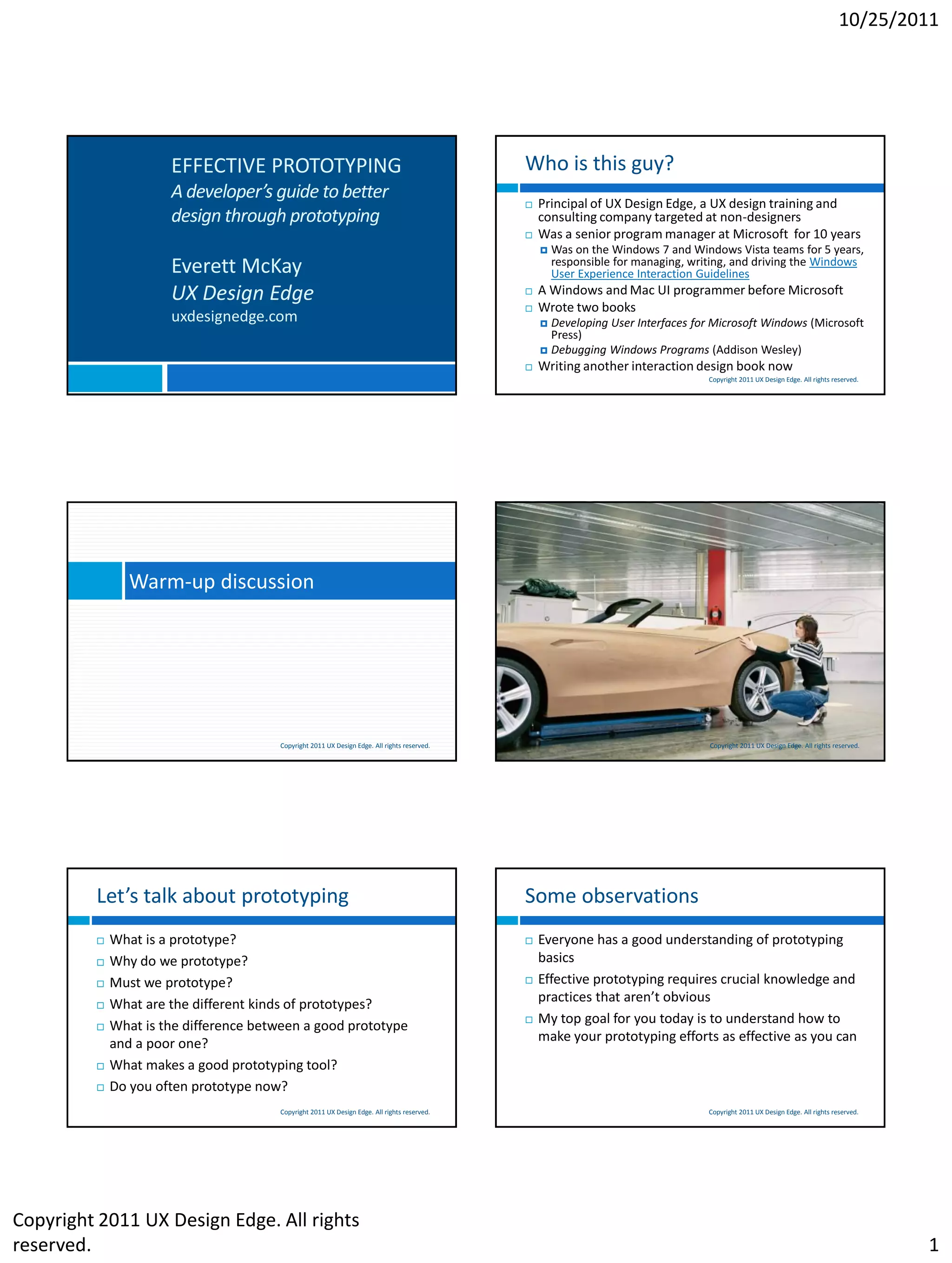 10/25/2011




                      EFFECTIVE PROTOTYPING                                                  Who is this guy?
                      A developer’s guide to better
                                                                                                Principal of UX Design Edge, a UX design training and
                      design through prototyping                                                 consulting company targeted at non-designers
                                                                                                Was a senior program manager at Microsoft for 10 years
                                                                                                    Was on the Windows 7 and Windows Vista teams for 5 years,
                      Everett McKay                                                                  responsible for managing, writing, and driving the Windows
                                                                                                     User Experience Interaction Guidelines
                      UX Design Edge                                                            A Windows and Mac UI programmer before Microsoft
                                                                                                Wrote two books
                      uxdesignedge.com                                                            Developing User Interfaces for Microsoft Windows (Microsoft
                                                                                                   Press)
                                                                                                  Debugging Windows Programs (Addison Wesley)
                                                                                                Writing another interaction design book now
                                                                                                                                  Copyright 2011 UX Design Edge. All rights reserved.




                Warm-up discussion




                                       Copyright 2011 UX Design Edge. All rights reserved.                                        Copyright 2011 UX Design Edge. All rights reserved.




         Let’s talk about prototyping                                                        Some observations
            What is a prototype?                                                               Everyone has a good understanding of prototyping
            Why do we prototype?                                                                basics
            Must we prototype?                                                                 Effective prototyping requires crucial knowledge and
            What are the different kinds of prototypes?                                         practices that aren’t obvious
            What is the difference between a good prototype                                    My top goal for you today is to understand how to
             and a poor one?                                                                     make your prototyping efforts as effective as you can
            What makes a good prototyping tool?
            Do you often prototype now?
                                       Copyright 2011 UX Design Edge. All rights reserved.                                        Copyright 2011 UX Design Edge. All rights reserved.




Copyright 2011 UX Design Edge. All rights
reserved.                                                                                                                                                                               1
 