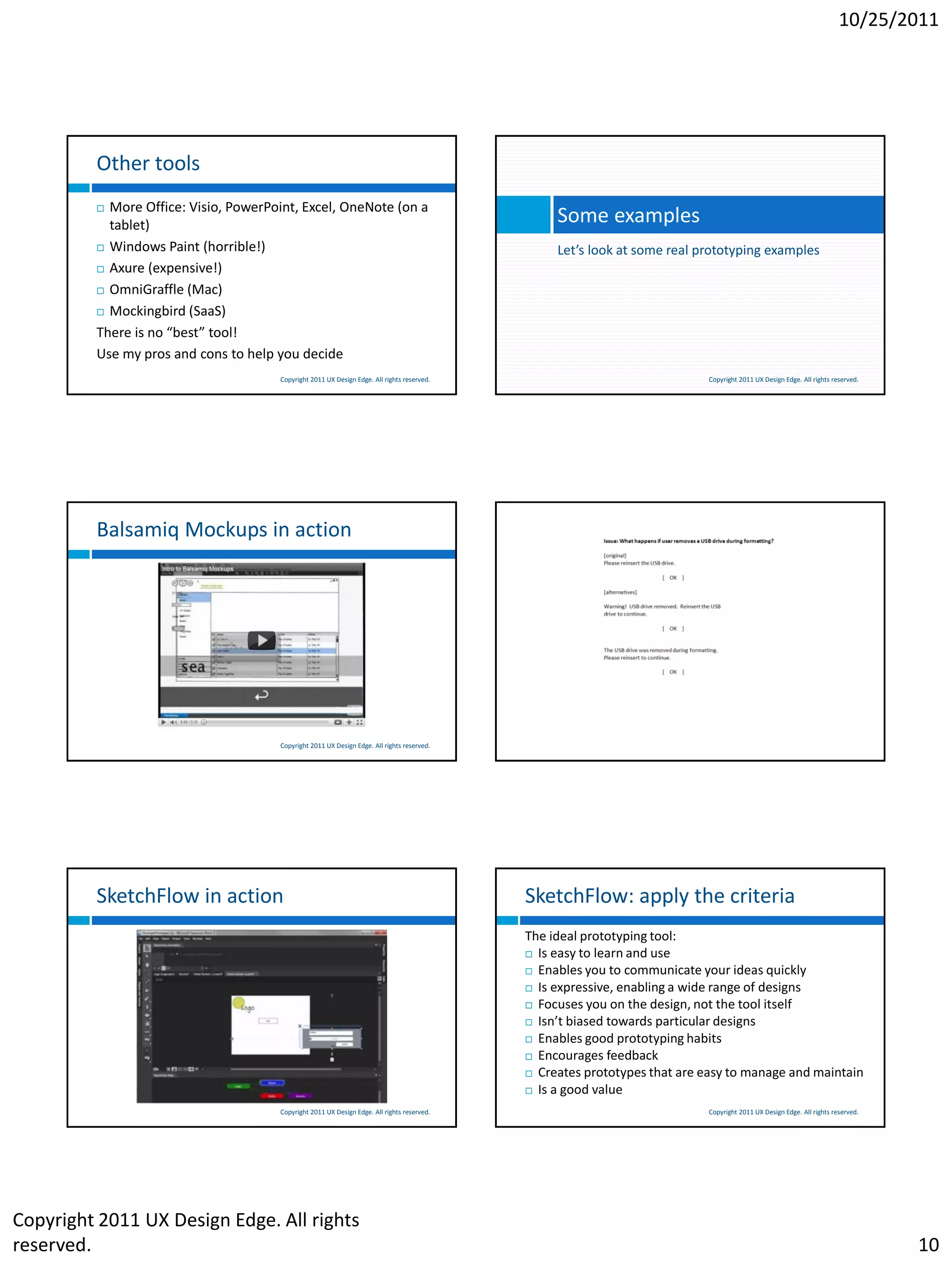 10/25/2011




         Other tools
          More Office: Visio, PowerPoint, Excel, OneNote (on a
           tablet)                                                                               Some examples
          Windows Paint (horrible!)                                                             Let’s look at some real prototyping examples
          Axure (expensive!)

          OmniGraffle (Mac)

          Mockingbird (SaaS)

         There is no “best” tool!
         Use my pros and cons to help you decide
                                      Copyright 2011 UX Design Edge. All rights reserved.                                 Copyright 2011 UX Design Edge. All rights reserved.




         Balsamiq Mockups in action                                                         Microsoft Word in action




                                      Copyright 2011 UX Design Edge. All rights reserved.                                 Copyright 2011 UX Design Edge. All rights reserved.




         SketchFlow in action                                                               SketchFlow: apply the criteria
                                                                                            The ideal prototyping tool:
                                                                                             Is easy to learn and use

                                                                                             Enables you to communicate your ideas quickly

                                                                                             Is expressive, enabling a wide range of designs

                                                                                             Focuses you on the design, not the tool itself

                                                                                             Isn’t biased towards particular designs

                                                                                             Enables good prototyping habits

                                                                                             Encourages feedback
                                                                                             Creates prototypes that are easy to manage and maintain

                                                                                             Is a good value

                                      Copyright 2011 UX Design Edge. All rights reserved.                                 Copyright 2011 UX Design Edge. All rights reserved.




Copyright 2011 UX Design Edge. All rights
reserved.                                                                                                                                                                       10
 