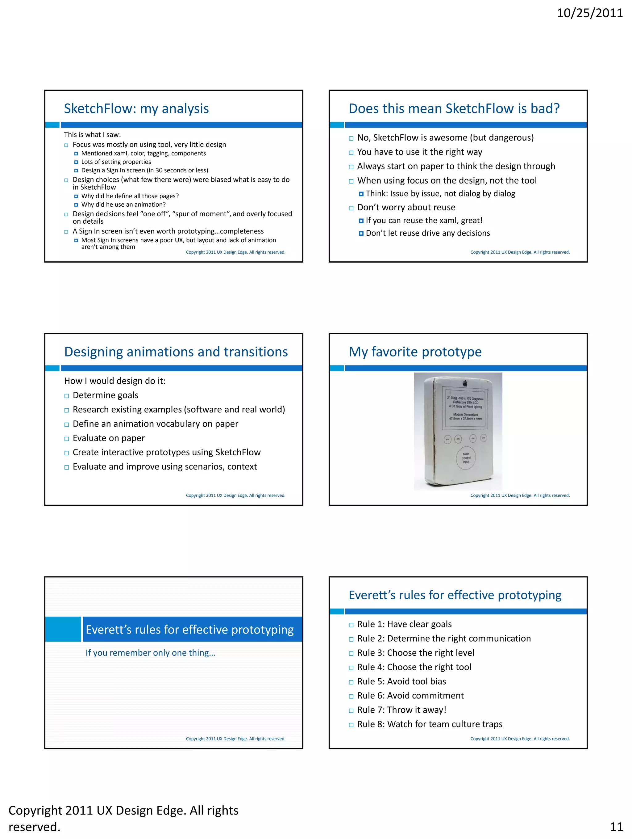 10/25/2011




         SketchFlow: my analysis                                                                             Does this mean SketchFlow is bad?
         This is what I saw:                                                                                    No, SketchFlow is awesome (but dangerous)
          Focus was mostly on using tool, very little design
                Mentioned xaml, color, tagging, components                                                     You have to use it the right way
                Lots of setting properties
                Design a Sign In screen (in 30 seconds or less)                                                Always start on paper to think the design through
            Design choices (what few there were) were biased what is easy to do                                When using focus on the design, not the tool
             in SketchFlow
                Why did he define all those pages?                                                               Think:   Issue by issue, not dialog by dialog
                Why did he use an animation?
                                                                                                                Don’t worry about reuse
            Design decisions feel “one off”, “spur of moment”, and overly focused
             on details                                                                                           If   you can reuse the xaml, great!
            A Sign In screen isn’t even worth prototyping…completeness                                           Don’t    let reuse drive any decisions
                Most Sign In screens have a poor UX, but layout and lack of animation
                 aren’t among them
                                                       Copyright 2011 UX Design Edge. All rights reserved.                                         Copyright 2011 UX Design Edge. All rights reserved.




         Designing animations and transitions                                                                My favorite prototype
         How I would design do it:
          Determine goals

          Research existing examples (software and real world)

          Define an animation vocabulary on paper

          Evaluate on paper

          Create interactive prototypes using SketchFlow

          Evaluate and improve using scenarios, context



                                                       Copyright 2011 UX Design Edge. All rights reserved.                                         Copyright 2011 UX Design Edge. All rights reserved.




                                                                                                             Everett’s rules for effective prototyping

                                                                                                                Rule 1: Have clear goals
                  Everett’s rules for effective prototyping
                                                                                                                Rule 2: Determine the right communication
                  If you remember only one thing…                                                               Rule 3: Choose the right level
                                                                                                                Rule 4: Choose the right tool
                                                                                                                Rule 5: Avoid tool bias
                                                                                                                Rule 6: Avoid commitment
                                                                                                                Rule 7: Throw it away!
                                                                                                                Rule 8: Watch for team culture traps
                                                       Copyright 2011 UX Design Edge. All rights reserved.                                         Copyright 2011 UX Design Edge. All rights reserved.




Copyright 2011 UX Design Edge. All rights
reserved.                                                                                                                                                                                                11
 