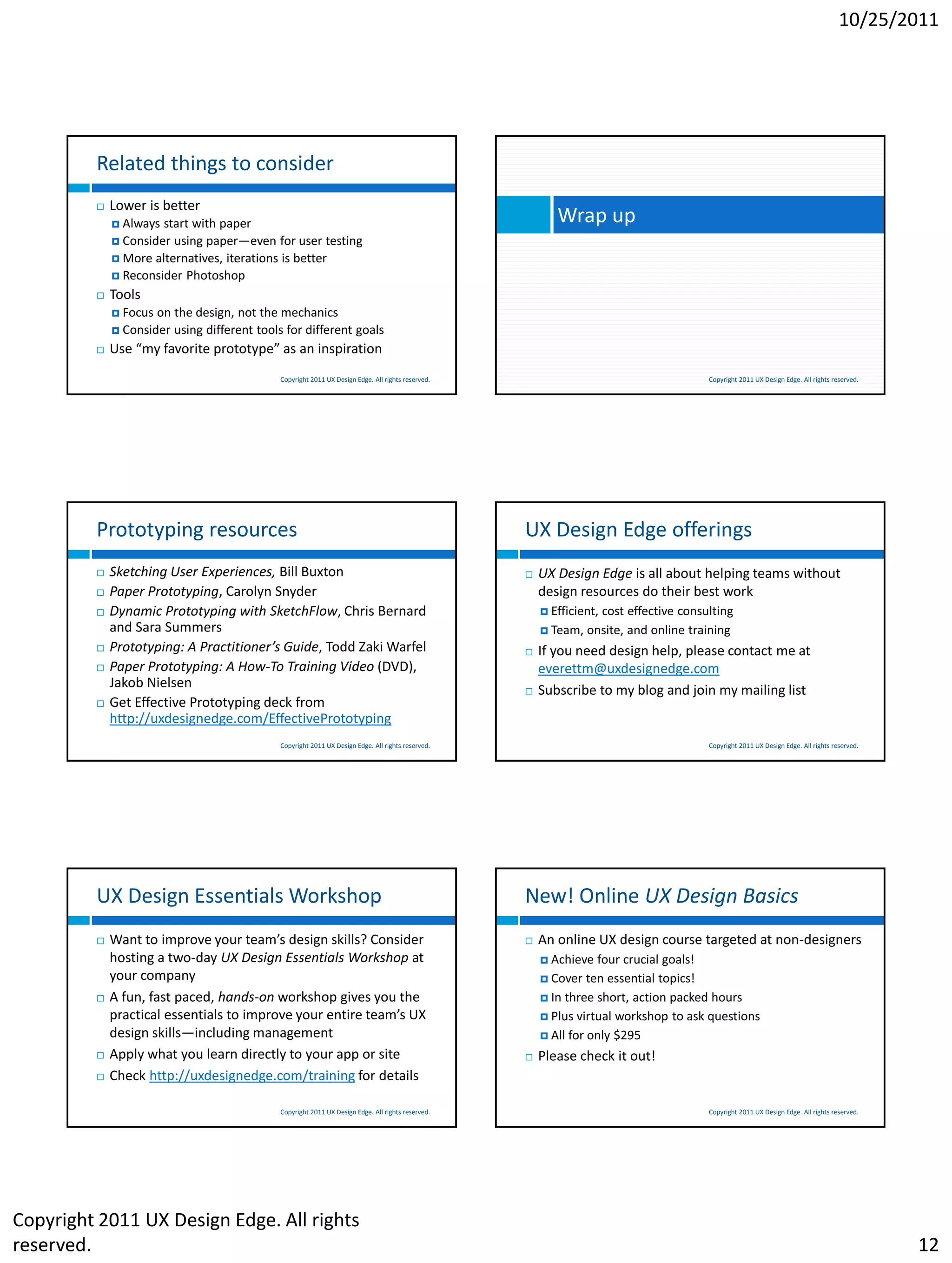 10/25/2011




         Related things to consider
            Lower is better
              Always start with paper                                                                     Wrap up
              Consider using paper—even for user testing
              More alternatives, iterations is better
              Reconsider Photoshop

            Tools
              Focus   on the design, not the mechanics
              Consider   using different tools for different goals
            Use “my favorite prototype” as an inspiration
                                              Copyright 2011 UX Design Edge. All rights reserved.                                       Copyright 2011 UX Design Edge. All rights reserved.




         Prototyping resources                                                                      UX Design Edge offerings
            Sketching User Experiences, Bill Buxton                                                   UX Design Edge is all about helping teams without
            Paper Prototyping, Carolyn Snyder                                                          design resources do their best work
            Dynamic Prototyping with SketchFlow, Chris Bernard                                          Efficient,cost effective consulting
             and Sara Summers                                                                            Team,   onsite, and online training
            Prototyping: A Practitioner’s Guide, Todd Zaki Warfel                                     If you need design help, please contact me at
            Paper Prototyping: A How-To Training Video (DVD),                                          everettm@uxdesignedge.com
             Jakob Nielsen
                                                                                                       Subscribe to my blog and join my mailing list
            Get Effective Prototyping deck from
             http://uxdesignedge.com/EffectivePrototyping
                                              Copyright 2011 UX Design Edge. All rights reserved.                                       Copyright 2011 UX Design Edge. All rights reserved.




         UX Design Essentials Workshop                                                              New! Online UX Design Basics
            Want to improve your team’s design skills? Consider                                       An online UX design course targeted at non-designers
             hosting a two-day UX Design Essentials Workshop at                                          Achieve   four crucial goals!
             your company                                                                                Cover   ten essential topics!
            A fun, fast paced, hands-on workshop gives you the                                          In three short, action packed hours
             practical essentials to improve your entire team’s UX                                       Plus virtual workshop to ask questions
             design skills—including management                                                          All for only $295

            Apply what you learn directly to your app or site                                         Please check it out!
            Check http://uxdesignedge.com/training for details

                                              Copyright 2011 UX Design Edge. All rights reserved.                                       Copyright 2011 UX Design Edge. All rights reserved.




Copyright 2011 UX Design Edge. All rights
reserved.                                                                                                                                                                                     12
 
