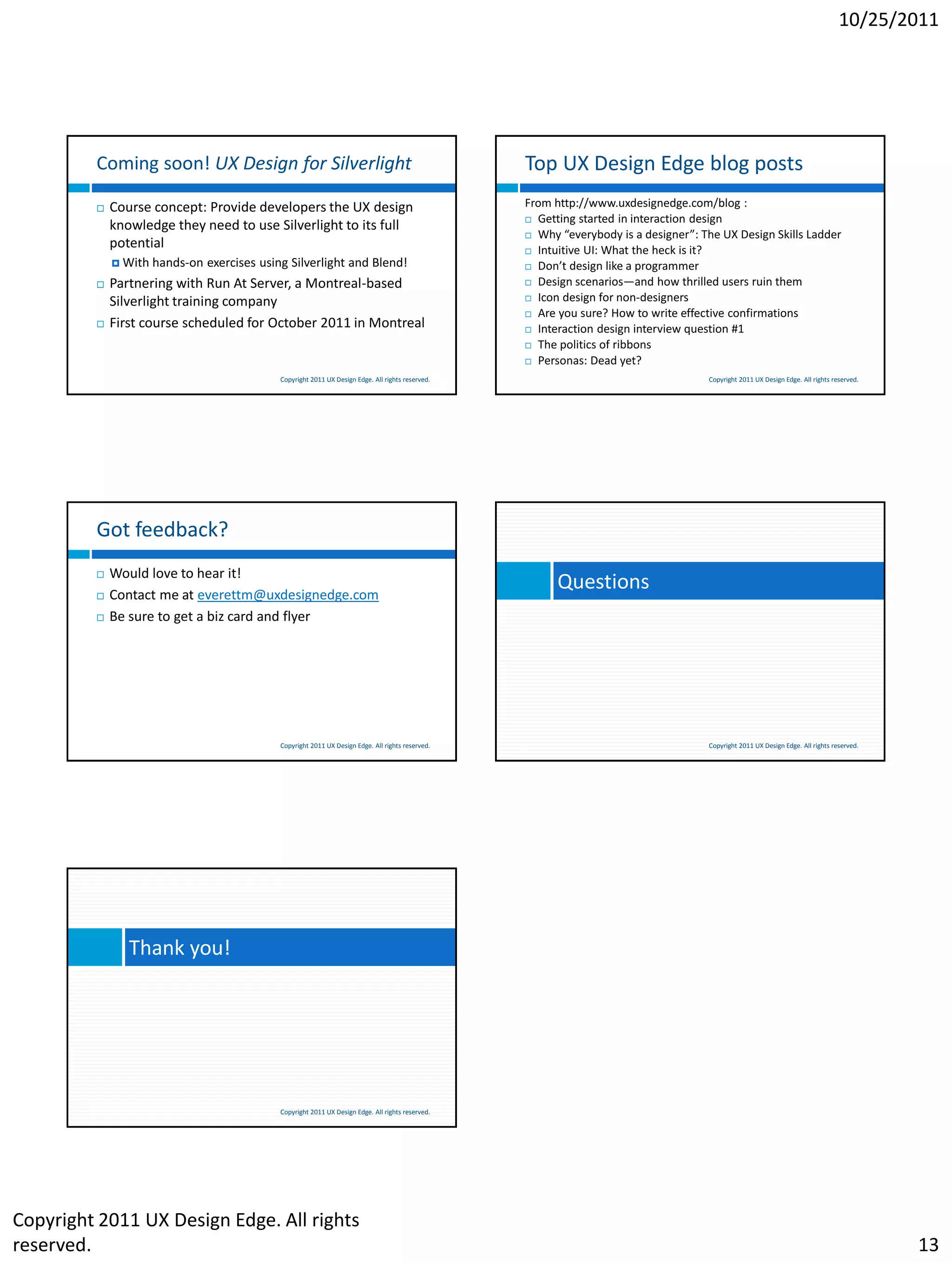 10/25/2011




         Coming soon! UX Design for Silverlight                                                    Top UX Design Edge blog posts
            Course concept: Provide developers the UX design                                      From http://www.uxdesignedge.com/blog :
                                                                                                    Getting started in interaction design
             knowledge they need to use Silverlight to its full
                                                                                                    Why “everybody is a designer”: The UX Design Skills Ladder
             potential                                                                              Intuitive UI: What the heck is it?
              With   hands-on exercises using Silverlight and Blend!                               Don’t design like a programmer

            Partnering with Run At Server, a Montreal-based                                        Design scenarios—and how thrilled users ruin them

                                                                                                    Icon design for non-designers
             Silverlight training company
                                                                                                    Are you sure? How to write effective confirmations
            First course scheduled for October 2011 in Montreal                                    Interaction design interview question #1

                                                                                                    The politics of ribbons

                                                                                                    Personas: Dead yet?

                                             Copyright 2011 UX Design Edge. All rights reserved.                                     Copyright 2011 UX Design Edge. All rights reserved.




         Got feedback?
            Would love to hear it!
            Contact me at everettm@uxdesignedge.com
                                                                                                         Questions
            Be sure to get a biz card and flyer




                                             Copyright 2011 UX Design Edge. All rights reserved.                                     Copyright 2011 UX Design Edge. All rights reserved.




                Thank you!




                                             Copyright 2011 UX Design Edge. All rights reserved.




Copyright 2011 UX Design Edge. All rights
reserved.                                                                                                                                                                                  13
 