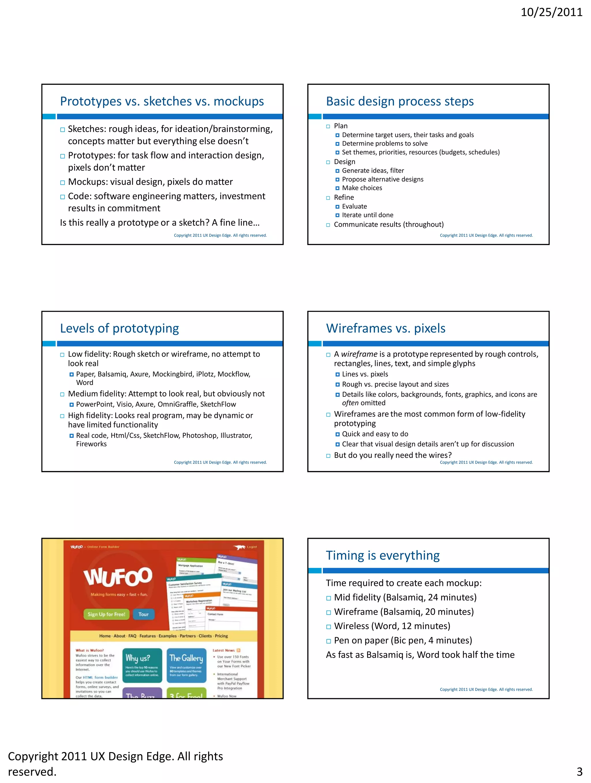 10/25/2011




         Prototypes vs. sketches vs. mockups                                                           Basic design process steps
           Sketches: rough ideas, for ideation/brainstorming,                                            Plan
                                                                                                              Determine target users, their tasks and goals
            concepts matter but everything else doesn’t                                                       Determine problems to solve
                                                                                                              Set themes, priorities, resources (budgets, schedules)
          Prototypes: for task flow and interaction design,
                                                                                                          Design
            pixels don’t matter                                                                               Generate ideas, filter
          Mockups: visual design, pixels do matter
                                                                                                              Propose alternative designs
                                                                                                              Make choices
          Code: software engineering matters, investment                                                 Refine
            results in commitment                                                                             Evaluate
                                                                                                              Iterate until done
         Is this really a prototype or a sketch? A fine line…                                             Communicate results (throughout)
                                                Copyright 2011 UX Design Edge. All rights reserved.                                             Copyright 2011 UX Design Edge. All rights reserved.




         Levels of prototyping                                                                         Wireframes vs. pixels
            Low fidelity: Rough sketch or wireframe, no attempt to                                       A wireframe is a prototype represented by rough controls,
             look real                                                                                     rectangles, lines, text, and simple glyphs
                Paper, Balsamiq, Axure, Mockingbird, iPlotz, Mockflow,                                     Lines vs. pixels
                 Word                                                                                       Rough vs. precise layout and sizes
            Medium fidelity: Attempt to look real, but obviously not                                       Details like colors, backgrounds, fonts, graphics, and icons are
                PowerPoint, Visio, Axure, OmniGraffle, SketchFlow                                           often omitted
            High fidelity: Looks real program, may be dynamic or                                         Wireframes are the most common form of low-fidelity
             have limited functionality                                                                    prototyping
                Real code, Html/Css, SketchFlow, Photoshop, Illustrator,                                     Quick and easy to do
                 Fireworks                                                                                    Clear that visual design details aren’t up for discussion
                                                                                                          But do you really need the wires?
                                                Copyright 2011 UX Design Edge. All rights reserved.                                             Copyright 2011 UX Design Edge. All rights reserved.




                                                                                                       Timing is everything
                                                                                                       Time required to create each mockup:
                                                                                                        Mid fidelity (Balsamiq, 24 minutes)

                                                                                                        Wireframe (Balsamiq, 20 minutes)

                                                                                                        Wireless (Word, 12 minutes)

                                                                                                        Pen on paper (Bic pen, 4 minutes)

                                                                                                       As fast as Balsamiq is, Word took half the time


                                                 Copyright 2011 UX Design Edge. All rights reserved.                                            Copyright 2011 UX Design Edge. All rights reserved.




Copyright 2011 UX Design Edge. All rights
reserved.                                                                                                                                                                                             3
 