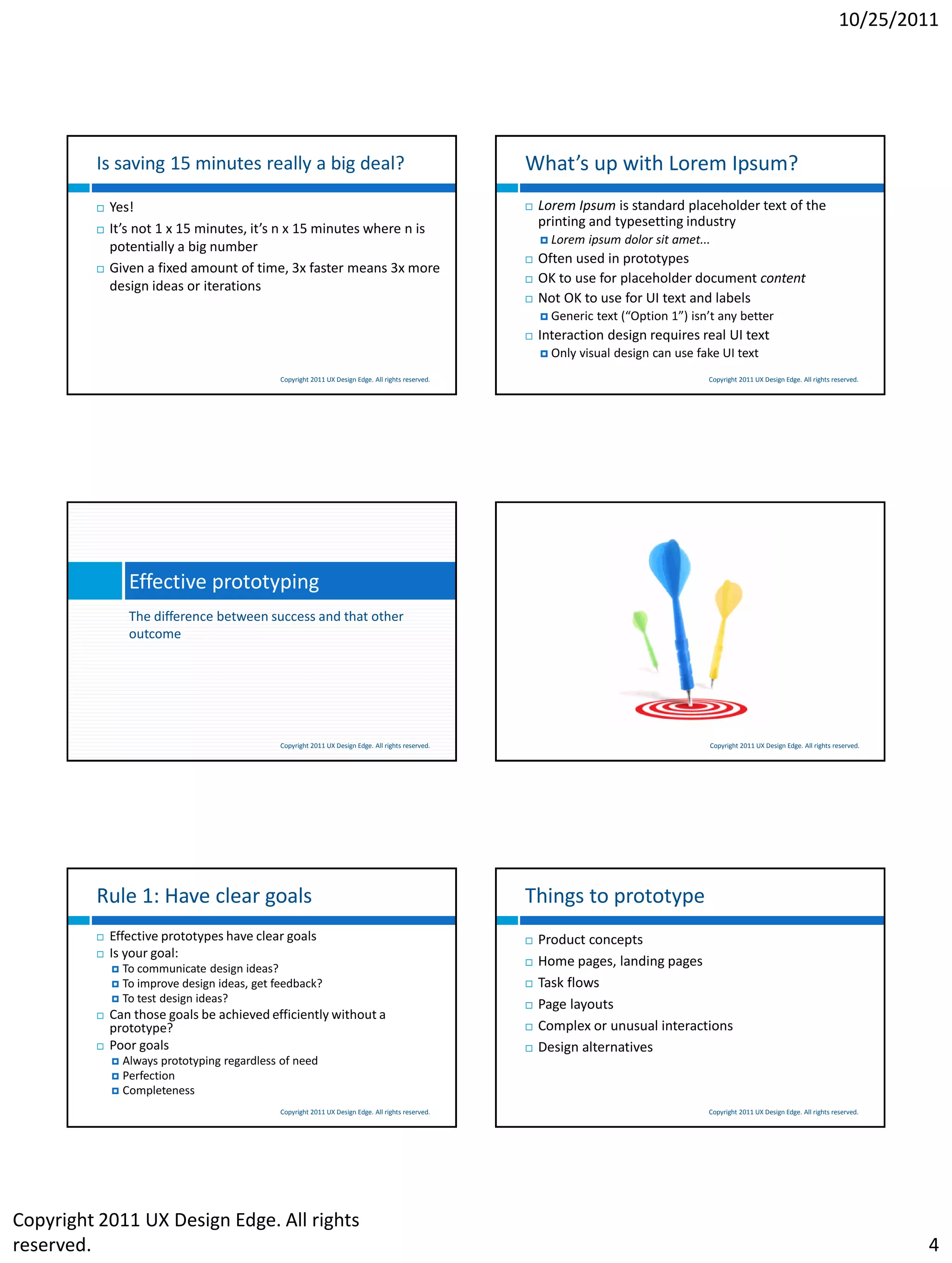 10/25/2011




         Is saving 15 minutes really a big deal?                                                   What’s up with Lorem Ipsum?
            Yes!                                                                                     Lorem Ipsum is standard placeholder text of the
            It’s not 1 x 15 minutes, it’s n x 15 minutes where n is                                   printing and typesetting industry
                                                                                                        Lorem   ipsum dolor sit amet...
             potentially a big number
                                                                                                      Often used in prototypes
            Given a fixed amount of time, 3x faster means 3x more
                                                                                                      OK to use for placeholder document content
             design ideas or iterations
                                                                                                      Not OK to use for UI text and labels
                                                                                                        Generic   text (“Option 1”) isn’t any better
                                                                                                      Interaction design requires real UI text
                                                                                                        Only   visual design can use fake UI text
                                             Copyright 2011 UX Design Edge. All rights reserved.                                        Copyright 2011 UX Design Edge. All rights reserved.




                 Effective prototyping
                 The difference between success and that other
                 outcome




                                             Copyright 2011 UX Design Edge. All rights reserved.                                        Copyright 2011 UX Design Edge. All rights reserved.




         Rule 1: Have clear goals                                                                  Things to prototype
            Effective prototypes have clear goals                                                    Product concepts
            Is your goal:
              To communicate design ideas?
                                                                                                      Home pages, landing pages
              To improve design ideas, get feedback?                                                 Task flows
              To test design ideas?
                                                                                                      Page layouts
            Can those goals be achieved efficiently without a
             prototype?                                                                               Complex or unusual interactions
            Poor goals                                                                               Design alternatives
              Always prototyping regardless of need
              Perfection
              Completeness

                                             Copyright 2011 UX Design Edge. All rights reserved.                                        Copyright 2011 UX Design Edge. All rights reserved.




Copyright 2011 UX Design Edge. All rights
reserved.                                                                                                                                                                                     4
 