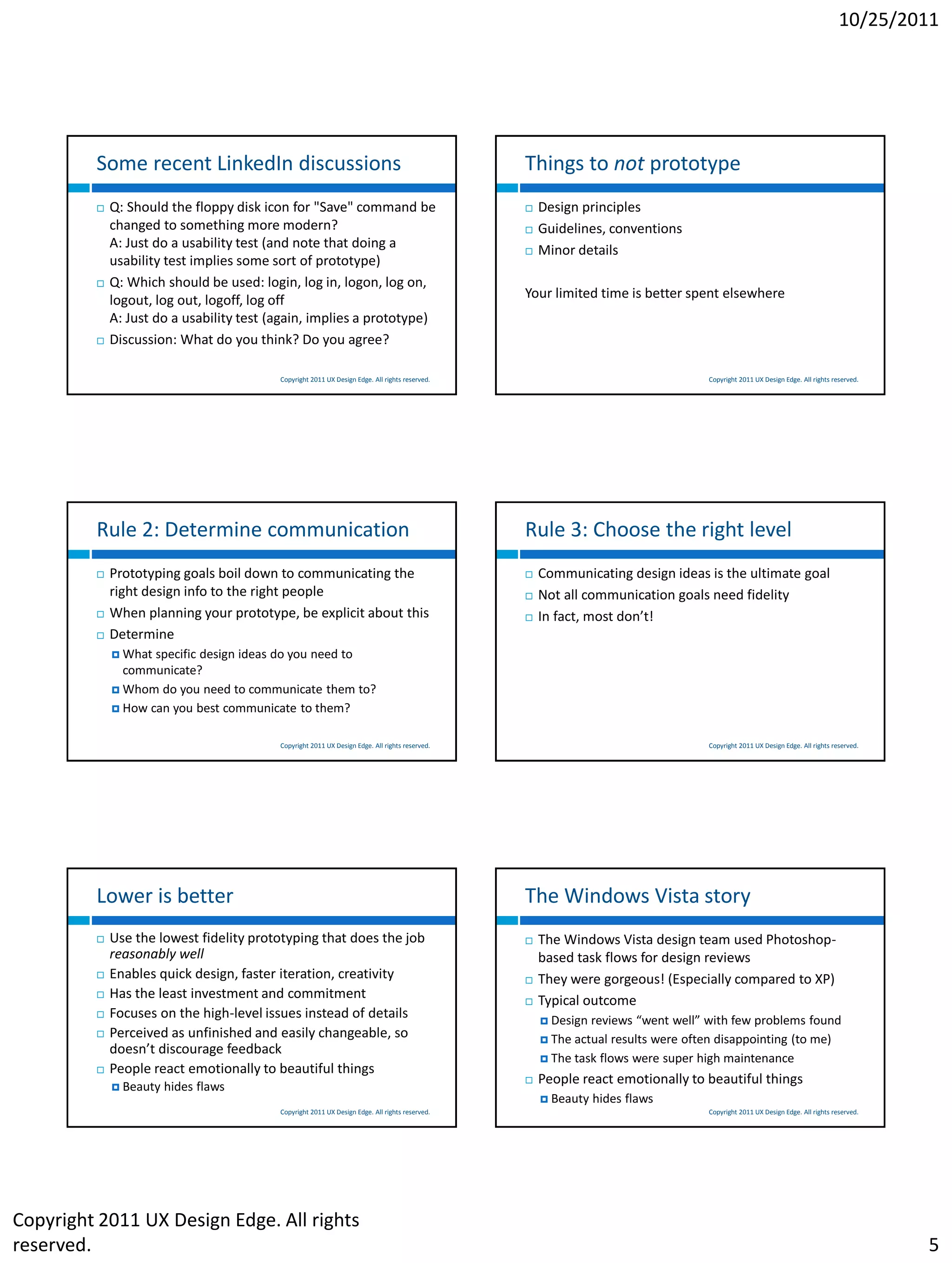 10/25/2011




         Some recent LinkedIn discussions                                                       Things to not prototype
            Q: Should the floppy disk icon for "Save" command be                                  Design principles
             changed to something more modern?                                                     Guidelines, conventions
             A: Just do a usability test (and note that doing a                                    Minor details
             usability test implies some sort of prototype)
            Q: Which should be used: login, log in, logon, log on,
             logout, log out, logoff, log off                                                   Your limited time is better spent elsewhere
             A: Just do a usability test (again, implies a prototype)
            Discussion: What do you think? Do you agree?

                                          Copyright 2011 UX Design Edge. All rights reserved.                                    Copyright 2011 UX Design Edge. All rights reserved.




         Rule 2: Determine communication                                                        Rule 3: Choose the right level
            Prototyping goals boil down to communicating the                                      Communicating design ideas is the ultimate goal
             right design info to the right people                                                 Not all communication goals need fidelity
            When planning your prototype, be explicit about this                                  In fact, most don’t!
            Determine
              What specific design ideas do you need to
               communicate?
              Whom do you need to communicate them to?
              How can you best communicate to them?


                                          Copyright 2011 UX Design Edge. All rights reserved.                                    Copyright 2011 UX Design Edge. All rights reserved.




         Lower is better                                                                        The Windows Vista story
            Use the lowest fidelity prototyping that does the job                                 The Windows Vista design team used Photoshop-
             reasonably well                                                                        based task flows for design reviews
            Enables quick design, faster iteration, creativity                                    They were gorgeous! (Especially compared to XP)
            Has the least investment and commitment                                               Typical outcome
            Focuses on the high-level issues instead of details                                     Design reviews “went well” with few problems found
            Perceived as unfinished and easily changeable, so                                       The actual results were often disappointing (to me)
             doesn’t discourage feedback
                                                                                                     The task flows were super high maintenance
            People react emotionally to beautiful things
              Beauty   hides flaws
                                                                                                   People react emotionally to beautiful things
                                                                                                     Beauty   hides flaws
                                          Copyright 2011 UX Design Edge. All rights reserved.                                    Copyright 2011 UX Design Edge. All rights reserved.




Copyright 2011 UX Design Edge. All rights
reserved.                                                                                                                                                                              5
 