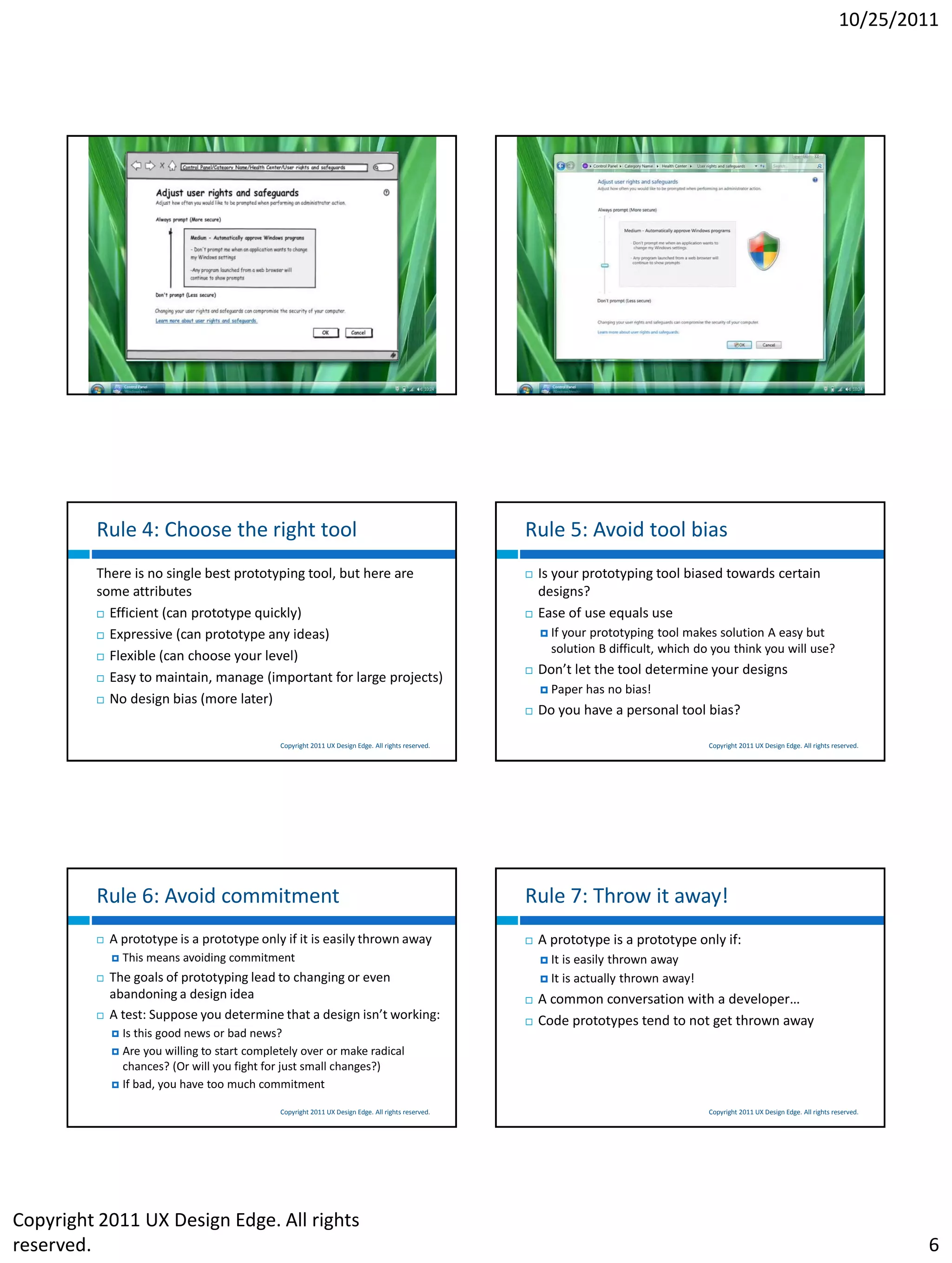 10/25/2011




                                              Copyright 2011 UX Design Edge. All rights reserved.                                         Copyright 2011 UX Design Edge. All rights reserved.




         Rule 4: Choose the right tool                                                              Rule 5: Avoid tool bias
         There is no single best prototyping tool, but here are                                        Is your prototyping tool biased towards certain
         some attributes                                                                                designs?
          Efficient (can prototype quickly)                                                           Ease of use equals use
          Expressive (can prototype any ideas)                                                          Ifyour prototyping tool makes solution A easy but
                                                                                                          solution B difficult, which do you think you will use?
          Flexible (can choose your level)
                                                                                                       Don’t let the tool determine your designs
          Easy to maintain, manage (important for large projects)
                                                                                                         Paper    has no bias!
          No design bias (more later)
                                                                                                       Do you have a personal tool bias?

                                              Copyright 2011 UX Design Edge. All rights reserved.                                         Copyright 2011 UX Design Edge. All rights reserved.




         Rule 6: Avoid commitment                                                                   Rule 7: Throw it away!
            A prototype is a prototype only if it is easily thrown away                               A prototype is a prototype only if:
                This means avoiding commitment                                                          It   is easily thrown away
            The goals of prototyping lead to changing or even                                           It   is actually thrown away!
             abandoning a design idea                                                                  A common conversation with a developer…
            A test: Suppose you determine that a design isn’t working:                                Code prototypes tend to not get thrown away
              Is this good news or bad news?
              Are you willing to start completely over or make radical
               chances? (Or will you fight for just small changes?)
              If bad, you have too much commitment

                                              Copyright 2011 UX Design Edge. All rights reserved.                                         Copyright 2011 UX Design Edge. All rights reserved.




Copyright 2011 UX Design Edge. All rights
reserved.                                                                                                                                                                                       6
 