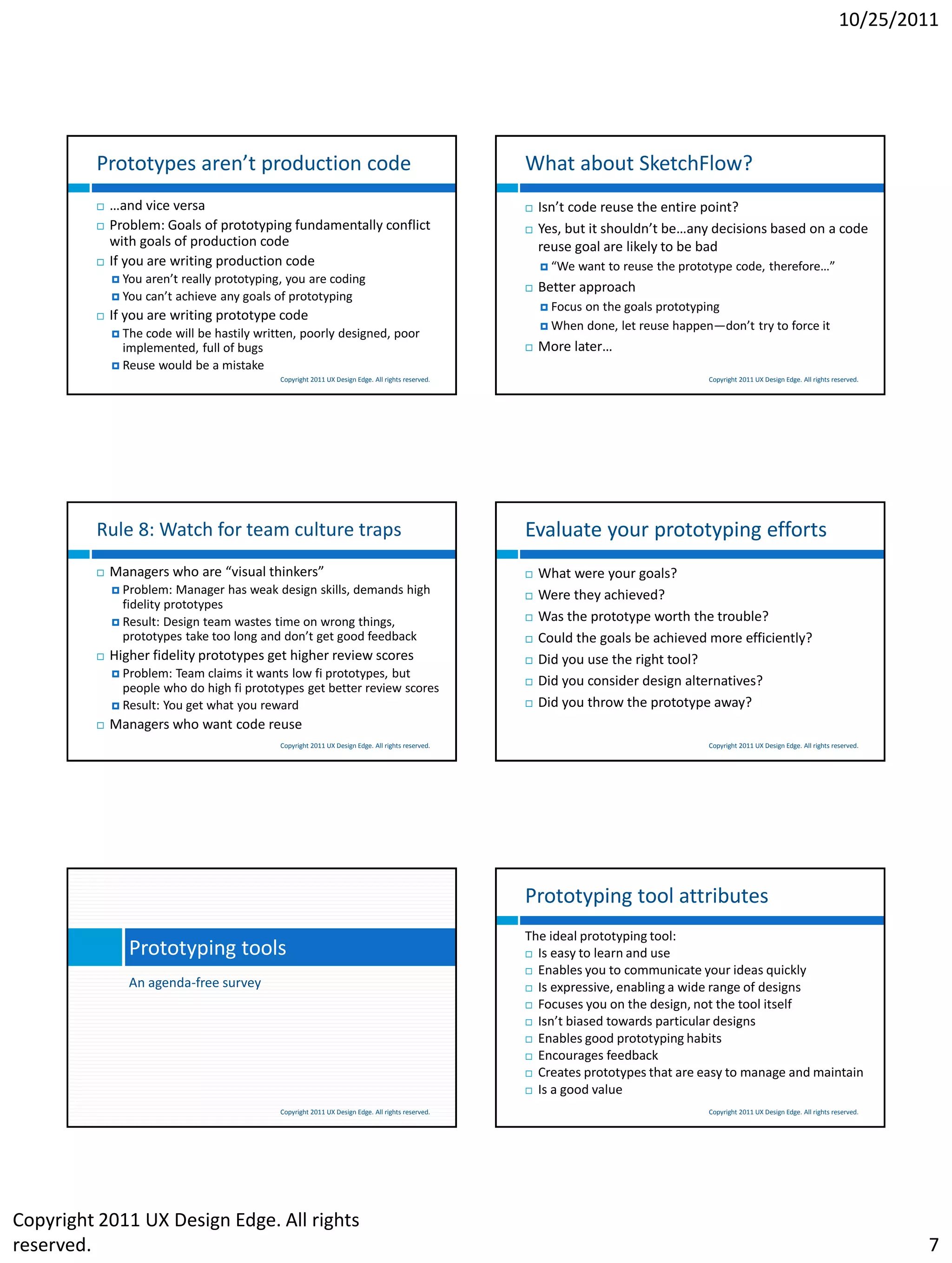 10/25/2011




         Prototypes aren’t production code                                                        What about SketchFlow?
            …and vice versa                                                                         Isn’t code reuse the entire point?
            Problem: Goals of prototyping fundamentally conflict                                    Yes, but it shouldn’t be…any decisions based on a code
             with goals of production code                                                            reuse goal are likely to be bad
            If you are writing production code                                                        “We   want to reuse the prototype code, therefore…”
              You aren’t really prototyping, you are coding
                                                                                                     Better approach
              You can’t achieve any goals of prototyping
                                                                                                       Focus   on the goals prototyping
            If you are writing prototype code
                                                                                                       When    done, let reuse happen—don’t try to force it
              The code will be hastily written, poorly designed, poor
               implemented, full of bugs                                                             More later…
              Reuse would be a mistake
                                            Copyright 2011 UX Design Edge. All rights reserved.                                       Copyright 2011 UX Design Edge. All rights reserved.




         Rule 8: Watch for team culture traps                                                     Evaluate your prototyping efforts
            Managers who are “visual thinkers”                                                      What were your goals?
              Problem:   Manager has weak design skills, demands high                               Were they achieved?
               fidelity prototypes
              Result: Design team wastes time on wrong things,
                                                                                                     Was the prototype worth the trouble?
               prototypes take too long and don’t get good feedback                                  Could the goals be achieved more efficiently?
            Higher fidelity prototypes get higher review scores                                     Did you use the right tool?
              Problem:  Team claims it wants low fi prototypes, but
               people who do high fi prototypes get better review scores
                                                                                                     Did you consider design alternatives?
              Result: You get what you reward                                                       Did you throw the prototype away?
            Managers who want code reuse
                                            Copyright 2011 UX Design Edge. All rights reserved.                                       Copyright 2011 UX Design Edge. All rights reserved.




                                                                                                  Prototyping tool attributes
                                                                                                  The ideal prototyping tool:
                Prototyping tools                                                                  Is easy to learn and use

                                                                                                   Enables you to communicate your ideas quickly
                An agenda-free survey                                                              Is expressive, enabling a wide range of designs

                                                                                                   Focuses you on the design, not the tool itself

                                                                                                   Isn’t biased towards particular designs

                                                                                                   Enables good prototyping habits

                                                                                                   Encourages feedback
                                                                                                   Creates prototypes that are easy to manage and maintain

                                                                                                   Is a good value

                                            Copyright 2011 UX Design Edge. All rights reserved.                                       Copyright 2011 UX Design Edge. All rights reserved.




Copyright 2011 UX Design Edge. All rights
reserved.                                                                                                                                                                                   7
 