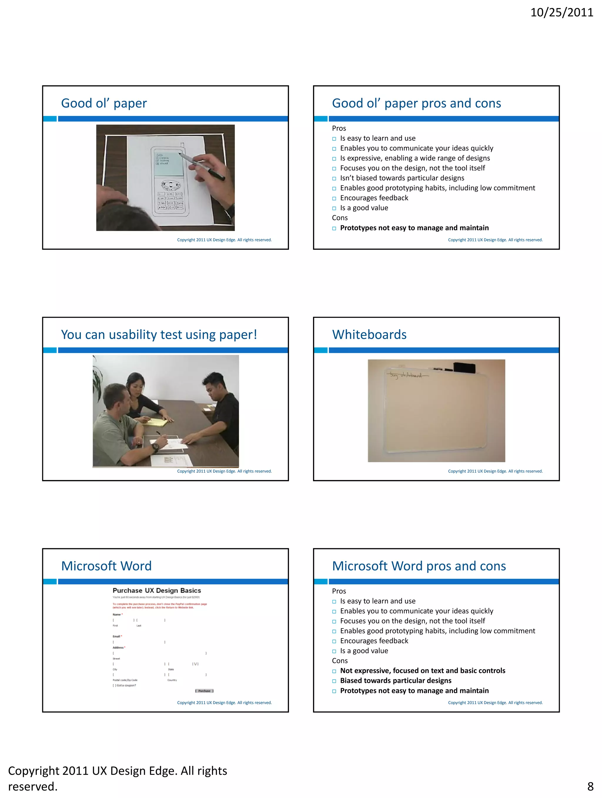 10/25/2011




         Good ol’ paper                                                              Good ol’ paper pros and cons
                                                                                     Pros
                                                                                      Is easy to learn and use

                                                                                      Enables you to communicate your ideas quickly

                                                                                      Is expressive, enabling a wide range of designs

                                                                                      Focuses you on the design, not the tool itself

                                                                                      Isn’t biased towards particular designs

                                                                                      Enables good prototyping habits, including low commitment

                                                                                      Encourages feedback

                                                                                      Is a good value

                                                                                     Cons
                                                                                      Prototypes not easy to manage and maintain

                               Copyright 2011 UX Design Edge. All rights reserved.                                    Copyright 2011 UX Design Edge. All rights reserved.




         You can usability test using paper!                                         Whiteboards




                               Copyright 2011 UX Design Edge. All rights reserved.                                    Copyright 2011 UX Design Edge. All rights reserved.




         Microsoft Word                                                              Microsoft Word pros and cons
                                                                                     Pros
                                                                                      Is easy to learn and use

                                                                                      Enables you to communicate your ideas quickly

                                                                                      Focuses you on the design, not the tool itself

                                                                                      Enables good prototyping habits, including low commitment

                                                                                      Encourages feedback

                                                                                      Is a good value

                                                                                     Cons
                                                                                      Not expressive, focused on text and basic controls

                                                                                      Biased towards particular designs

                                                                                      Prototypes not easy to manage and maintain

                               Copyright 2011 UX Design Edge. All rights reserved.                                    Copyright 2011 UX Design Edge. All rights reserved.




Copyright 2011 UX Design Edge. All rights
reserved.                                                                                                                                                                   8
 