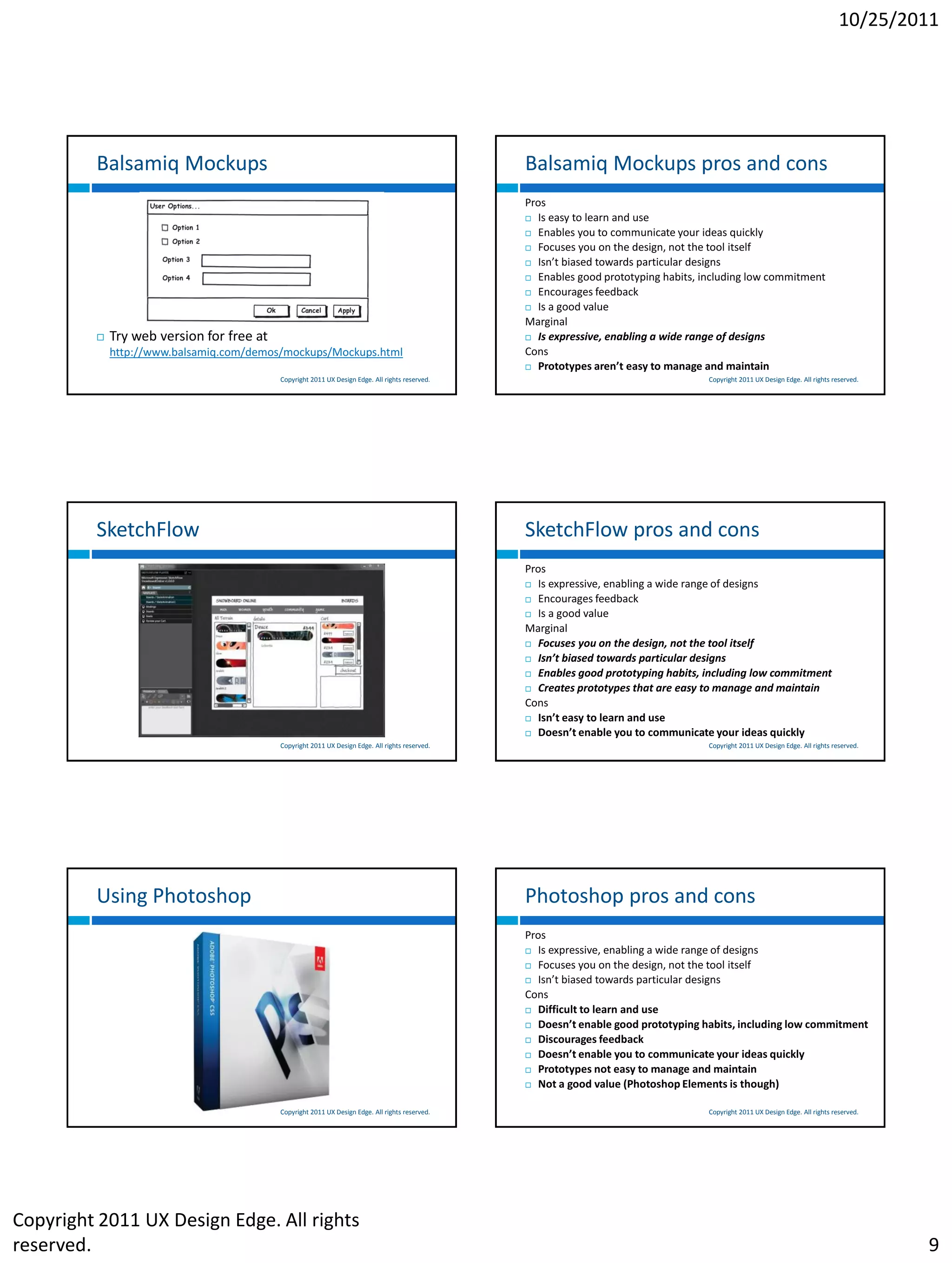 10/25/2011




         Balsamiq Mockups                                                                        Balsamiq Mockups pros and cons
                                                                                                 Pros
                                                                                                  Is easy to learn and use

                                                                                                  Enables you to communicate your ideas quickly

                                                                                                  Focuses you on the design, not the tool itself

                                                                                                  Isn’t biased towards particular designs

                                                                                                  Enables good prototyping habits, including low commitment

                                                                                                  Encourages feedback

                                                                                                  Is a good value

                                                                                                 Marginal
            Try web version for free at                                                          Is expressive, enabling a wide range of designs

             http://www.balsamiq.com/demos/mockups/Mockups.html                                  Cons
                                                                                                  Prototypes aren’t easy to manage and maintain
                                           Copyright 2011 UX Design Edge. All rights reserved.                                       Copyright 2011 UX Design Edge. All rights reserved.




         SketchFlow                                                                              SketchFlow pros and cons
                                                                                                 Pros
                                                                                                  Is expressive, enabling a wide range of designs

                                                                                                  Encourages feedback

                                                                                                  Is a good value

                                                                                                 Marginal
                                                                                                  Focuses you on the design, not the tool itself

                                                                                                  Isn’t biased towards particular designs

                                                                                                  Enables good prototyping habits, including low commitment

                                                                                                  Creates prototypes that are easy to manage and maintain

                                                                                                 Cons
                                                                                                  Isn’t easy to learn and use

                                                                                                  Doesn’t enable you to communicate your ideas quickly
                                           Copyright 2011 UX Design Edge. All rights reserved.                                       Copyright 2011 UX Design Edge. All rights reserved.




         Using Photoshop                                                                         Photoshop pros and cons
                                                                                                 Pros
                                                                                                  Is expressive, enabling a wide range of designs

                                                                                                  Focuses you on the design, not the tool itself

                                                                                                  Isn’t biased towards particular designs

                                                                                                 Cons
                                                                                                  Difficult to learn and use

                                                                                                  Doesn’t enable good prototyping habits, including low commitment

                                                                                                  Discourages feedback

                                                                                                  Doesn’t enable you to communicate your ideas quickly

                                                                                                  Prototypes not easy to manage and maintain

                                                                                                  Not a good value (Photoshop Elements is though)


                                           Copyright 2011 UX Design Edge. All rights reserved.                                       Copyright 2011 UX Design Edge. All rights reserved.




Copyright 2011 UX Design Edge. All rights
reserved.                                                                                                                                                                                  9
 