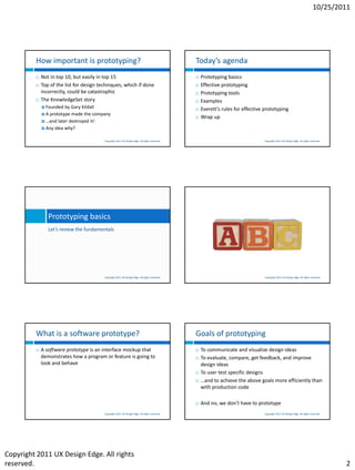 10/25/2011




         How important is prototyping?                                                          Today’s agenda
            Not in top 10, but easily in top 15                                                   Prototyping basics
            Top of the list for design techniques, which if done                                  Effective prototyping
             incorrectly, could be catastrophic                                                    Prototyping tools
            The KnowledgeSet story                                                                Examples
              Founded  by Gary Kildall                                                            Everett’s rules for effective prototyping
              A prototype made the company
                                                                                                   Wrap up
              …and later destroyed it!
              Any idea why?


                                          Copyright 2011 UX Design Edge. All rights reserved.                                    Copyright 2011 UX Design Edge. All rights reserved.




                Prototyping basics
                Let’s review the fundamentals




                                          Copyright 2011 UX Design Edge. All rights reserved.                                    Copyright 2011 UX Design Edge. All rights reserved.




         What is a software prototype?                                                          Goals of prototyping
            A software prototype is an interface mockup that                                      To communicate and visualize design ideas
             demonstrates how a program or feature is going to                                     To evaluate, compare, get feedback, and improve
             look and behave                                                                        design ideas
                                                                                                   To user test specific designs
                                                                                                   …and to achieve the above goals more efficiently than
                                                                                                    with production code

                                                                                                   And no, we don’t have to prototype
                                          Copyright 2011 UX Design Edge. All rights reserved.                                    Copyright 2011 UX Design Edge. All rights reserved.




Copyright 2011 UX Design Edge. All rights
reserved.                                                                                                                                                                              2
 