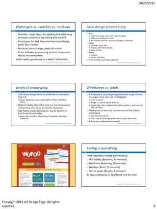 10/25/2011




         Prototypes vs. sketches vs. mockups                                                           Basic design process steps
           Sketches: rough ideas, for ideation/brainstorming,                                            Plan
                                                                                                              Determine target users, their tasks and goals
            concepts matter but everything else doesn’t                                                       Determine problems to solve
                                                                                                              Set themes, priorities, resources (budgets, schedules)
          Prototypes: for task flow and interaction design,
                                                                                                          Design
            pixels don’t matter                                                                               Generate ideas, filter
          Mockups: visual design, pixels do matter
                                                                                                              Propose alternative designs
                                                                                                              Make choices
          Code: software engineering matters, investment                                                 Refine
            results in commitment                                                                             Evaluate
                                                                                                              Iterate until done
         Is this really a prototype or a sketch? A fine line…                                             Communicate results (throughout)
                                                Copyright 2011 UX Design Edge. All rights reserved.                                             Copyright 2011 UX Design Edge. All rights reserved.




         Levels of prototyping                                                                         Wireframes vs. pixels
            Low fidelity: Rough sketch or wireframe, no attempt to                                       A wireframe is a prototype represented by rough controls,
             look real                                                                                     rectangles, lines, text, and simple glyphs
                Paper, Balsamiq, Axure, Mockingbird, iPlotz, Mockflow,                                     Lines vs. pixels
                 Word                                                                                       Rough vs. precise layout and sizes
            Medium fidelity: Attempt to look real, but obviously not                                       Details like colors, backgrounds, fonts, graphics, and icons are
                PowerPoint, Visio, Axure, OmniGraffle, SketchFlow                                           often omitted
            High fidelity: Looks real program, may be dynamic or                                         Wireframes are the most common form of low-fidelity
             have limited functionality                                                                    prototyping
                Real code, Html/Css, SketchFlow, Photoshop, Illustrator,                                     Quick and easy to do
                 Fireworks                                                                                    Clear that visual design details aren’t up for discussion
                                                                                                          But do you really need the wires?
                                                Copyright 2011 UX Design Edge. All rights reserved.                                             Copyright 2011 UX Design Edge. All rights reserved.




                                                                                                       Timing is everything
                                                                                                       Time required to create each mockup:
                                                                                                        Mid fidelity (Balsamiq, 24 minutes)

                                                                                                        Wireframe (Balsamiq, 20 minutes)

                                                                                                        Wireless (Word, 12 minutes)

                                                                                                        Pen on paper (Bic pen, 4 minutes)

                                                                                                       As fast as Balsamiq is, Word took half the time


                                                 Copyright 2011 UX Design Edge. All rights reserved.                                            Copyright 2011 UX Design Edge. All rights reserved.




Copyright 2011 UX Design Edge. All rights
reserved.                                                                                                                                                                                             3
 