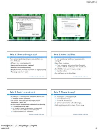 10/25/2011




                                              Copyright 2011 UX Design Edge. All rights reserved.                                         Copyright 2011 UX Design Edge. All rights reserved.




         Rule 4: Choose the right tool                                                              Rule 5: Avoid tool bias
         There is no single best prototyping tool, but here are                                        Is your prototyping tool biased towards certain
         some attributes                                                                                designs?
          Efficient (can prototype quickly)                                                           Ease of use equals use
          Expressive (can prototype any ideas)                                                          Ifyour prototyping tool makes solution A easy but
                                                                                                          solution B difficult, which do you think you will use?
          Flexible (can choose your level)
                                                                                                       Don’t let the tool determine your designs
          Easy to maintain, manage (important for large projects)
                                                                                                         Paper    has no bias!
          No design bias (more later)
                                                                                                       Do you have a personal tool bias?

                                              Copyright 2011 UX Design Edge. All rights reserved.                                         Copyright 2011 UX Design Edge. All rights reserved.




         Rule 6: Avoid commitment                                                                   Rule 7: Throw it away!
            A prototype is a prototype only if it is easily thrown away                               A prototype is a prototype only if:
                This means avoiding commitment                                                          It   is easily thrown away
            The goals of prototyping lead to changing or even                                           It   is actually thrown away!
             abandoning a design idea                                                                  A common conversation with a developer…
            A test: Suppose you determine that a design isn’t working:                                Code prototypes tend to not get thrown away
              Is this good news or bad news?
              Are you willing to start completely over or make radical
               chances? (Or will you fight for just small changes?)
              If bad, you have too much commitment

                                              Copyright 2011 UX Design Edge. All rights reserved.                                         Copyright 2011 UX Design Edge. All rights reserved.




Copyright 2011 UX Design Edge. All rights
reserved.                                                                                                                                                                                       6
 