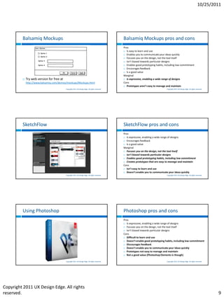 10/25/2011




         Balsamiq Mockups                                                                        Balsamiq Mockups pros and cons
                                                                                                 Pros
                                                                                                  Is easy to learn and use

                                                                                                  Enables you to communicate your ideas quickly

                                                                                                  Focuses you on the design, not the tool itself

                                                                                                  Isn’t biased towards particular designs

                                                                                                  Enables good prototyping habits, including low commitment

                                                                                                  Encourages feedback

                                                                                                  Is a good value

                                                                                                 Marginal
            Try web version for free at                                                          Is expressive, enabling a wide range of designs

             http://www.balsamiq.com/demos/mockups/Mockups.html                                  Cons
                                                                                                  Prototypes aren’t easy to manage and maintain
                                           Copyright 2011 UX Design Edge. All rights reserved.                                       Copyright 2011 UX Design Edge. All rights reserved.




         SketchFlow                                                                              SketchFlow pros and cons
                                                                                                 Pros
                                                                                                  Is expressive, enabling a wide range of designs

                                                                                                  Encourages feedback

                                                                                                  Is a good value

                                                                                                 Marginal
                                                                                                  Focuses you on the design, not the tool itself

                                                                                                  Isn’t biased towards particular designs

                                                                                                  Enables good prototyping habits, including low commitment

                                                                                                  Creates prototypes that are easy to manage and maintain

                                                                                                 Cons
                                                                                                  Isn’t easy to learn and use

                                                                                                  Doesn’t enable you to communicate your ideas quickly
                                           Copyright 2011 UX Design Edge. All rights reserved.                                       Copyright 2011 UX Design Edge. All rights reserved.




         Using Photoshop                                                                         Photoshop pros and cons
                                                                                                 Pros
                                                                                                  Is expressive, enabling a wide range of designs

                                                                                                  Focuses you on the design, not the tool itself

                                                                                                  Isn’t biased towards particular designs

                                                                                                 Cons
                                                                                                  Difficult to learn and use

                                                                                                  Doesn’t enable good prototyping habits, including low commitment

                                                                                                  Discourages feedback

                                                                                                  Doesn’t enable you to communicate your ideas quickly

                                                                                                  Prototypes not easy to manage and maintain

                                                                                                  Not a good value (Photoshop Elements is though)


                                           Copyright 2011 UX Design Edge. All rights reserved.                                       Copyright 2011 UX Design Edge. All rights reserved.




Copyright 2011 UX Design Edge. All rights
reserved.                                                                                                                                                                                  9
 