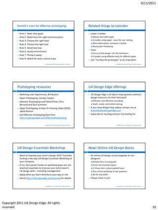 9/11/2011




          Everett’s rules for effective prototyping                                         Related things to consider
             Rule 1: Have clear goals                                                         Lower is better
             Rule 2: Determine the right communication                                          Always start with paper
             Rule 3: Choose the right level                                                     Consider using paper—even for user testing
                                                                                                 More alternatives, iterations is better
             Rule 4: Choose the right tool
                                                                                                 Reconsider Photoshop
             Rule 5: Avoid tool bias
                                                                                               Tools
             Rule 6: Avoid commitment
                                                                                                 Focus   on the design, not the mechanics
             Rule 7: Throw it away!
                                                                                                 Consider   using different tools for different goals
             Rule 8: Watch for team culture traps                                             Use “my favorite prototype” as an inspiration
                                      Copyright 2011 UX Design Edge. All rights reserved.                                     Copyright 2011 UX Design Edge. All rights reserved.




          Prototyping resources                                                             UX Design Edge offerings
             Sketching User Experiences, Bill Buxton                                          UX Design Edge is all about helping teams without
             Paper Prototyping, Carolyn Snyder                                                 design resources do their best work
                                                                                                 Efficient,cost effective consulting
             Dynamic Prototyping with SketchFlow, Chris
              Bernard and Sara Summers                                                           Team,   onsite, and online training
             Paper Prototyping: A How-To Training Video (DVD),                                If you need design help, please contact me at
              Jakob Nielsen                                                                     everettm@uxdesignedge.com
             Get Effective Prototyping deck from                                              Subscribe to my blog and join my mailing list
              http://uxdesignedge.com/EffectivePrototyping

                                      Copyright 2011 UX Design Edge. All rights reserved.                                     Copyright 2011 UX Design Edge. All rights reserved.




          UX Design Essentials Workshop                                                     New! Online UX Design Basics
             Want to improve your team’s design skills? Consider                              An online UX design course targeted at non-
              hosting a two-day UX Design Essentials Workshop at                                designers
              your company                                                                       Achieve   four crucial goals!
             A fun, fast paced, hands-on workshop gives you the                                 Cover   ten essential topics!
              practical essentials to improve your entire team’s                                 In three short, action packed hours
              UX design skills—including management                                              Plus virtual workshop to ask questions

             Apply what you learn directly to your app or site                                  All for only $295

             Check http://uxdesignedge.com/training for details                               Please check it out!


                                      Copyright 2011 UX Design Edge. All rights reserved.                                     Copyright 2011 UX Design Edge. All rights reserved.




Copyright 2011 UX Design Edge. All rights
reserved.                                                                                                                                                                             10
 