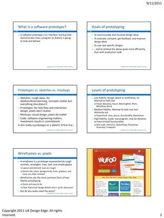 9/11/2011




          What is a software prototype?                                                            Goals of prototyping
             A software prototype is an interface mockup that                                        To communicate and visualize design ideas
              demonstrates how a program or feature is going                                          To evaluate, compare, get feedback, and improve
              to look and behave                                                                       design ideas
                                                                                                      To user test specific designs
                                                                                                      …and to achieve the above goals more efficiently
                                                                                                       than with production code




                                             Copyright 2011 UX Design Edge. All rights reserved.                                    Copyright 2011 UX Design Edge. All rights reserved.




          Prototypes vs. sketches vs. mockups                                                      Levels of prototyping
            Sketches: rough ideas, for                                                               Low fidelity: Rough sketch or wireframe, no
             ideation/brainstorming, concepts matter but                                               attempt to look real
             everything else doesn’t                                                                    Paper,Balsamiq, Axure, Mockingbird, iPlotz,
                                                                                                         Mockflow, Word
           Prototypes: for task flow and interaction
                                                                                                      Medium fidelity: Attempt to look real, but
             design, pixels don’t matter                                                               obviously not
           Mockups: visual design, pixels do matter                                                    PowerPoint, Visio,   Axure, OmniGraffle, SketchFlow
           Code: software engineering matters,                                                       High fidelity: Looks real program, may be dynamic
             investment results in commitment                                                          or have limited functionality
          Is this really a prototype or a sketch? A fine line…                                          Real  code, Html/Css, SketchFlow, Photoshop,
                                                                                                         Illustrator, Fireworks
                                             Copyright 2011 UX Design Edge. All rights reserved.                                    Copyright 2011 UX Design Edge. All rights reserved.




          Wireframes vs. pixels
             A wireframe is a prototype represented by rough
              controls, rectangles, lines, text, and simple glyphs
               Layout and element sizes are rough
               Details like colors, backgrounds, fonts, graphics, and
                icons are often omitted
             Wireframes are the most common form of low-
              fidelity prototyping
               Quick    and easy to do
               Clear   that visual design details aren’t up for discussion
             But do you really need the wires?
                                             Copyright 2011 UX Design Edge. All rights reserved.                                     Copyright 2011 UX Design Edge. All rights reserved.




Copyright 2011 UX Design Edge. All rights
reserved.                                                                                                                                                                                    2
 