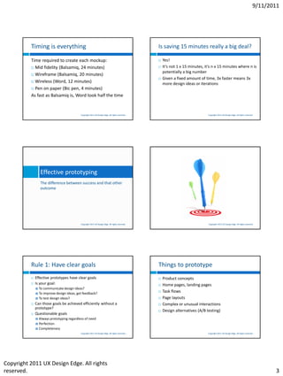 9/11/2011




          Timing is everything                                                                   Is saving 15 minutes really a big deal?

          Time required to create each mockup:                                                      Yes!
           Mid fidelity (Balsamiq, 24 minutes)                                                     It’s not 1 x 15 minutes, it’s n x 15 minutes where n is
                                                                                                     potentially a big number
           Wireframe (Balsamiq, 20 minutes)
                                                                                                    Given a fixed amount of time, 3x faster means 3x
           Wireless (Word, 12 minutes)
                                                                                                     more design ideas or iterations
           Pen on paper (Bic pen, 4 minutes)

          As fast as Balsamiq is, Word took half the time


                                           Copyright 2011 UX Design Edge. All rights reserved.                                 Copyright 2011 UX Design Edge. All rights reserved.




                  Effective prototyping
                  The difference between success and that other
                  outcome




                                           Copyright 2011 UX Design Edge. All rights reserved.                                 Copyright 2011 UX Design Edge. All rights reserved.




          Rule 1: Have clear goals                                                               Things to prototype
             Effective prototypes have clear goals                                                 Product concepts
             Is your goal:                                                                         Home pages, landing pages
               To communicate design ideas?
               To improve design ideas, get feedback?
                                                                                                    Task flows
               To test design ideas?                                                               Page layouts
             Can those goals be achieved efficiently without a                                     Complex or unusual interactions
              prototype?
                                                                                                    Design alternatives (A/B testing)
             Questionable goals
               Always prototyping regardless of need
               Perfection
               Completeness
                                           Copyright 2011 UX Design Edge. All rights reserved.                                 Copyright 2011 UX Design Edge. All rights reserved.




Copyright 2011 UX Design Edge. All rights
reserved.                                                                                                                                                                               3
 