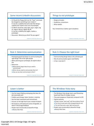 9/11/2011




          Some recent LinkedIn discussions                                                    Things to not prototype
             Q: Should the floppy disk icon for "Save" command                                  Design principles
              be changed to something more modern?                                               Guidelines, conventions
              A: Just do a usability test (and note that doing a                                 Minor details
              usability test implies some sort of prototype)
             Q: Which should be used: login, log in, logon, log
              on, logout, log out, logoff, log off                                            Your limited time is better spent elsewhere
              A: Just do a usability test (again, implies a
              prototype)
             Discussion: What do you think? Do you agree?

                                        Copyright 2011 UX Design Edge. All rights reserved.                                  Copyright 2011 UX Design Edge. All rights reserved.




          Rule 2: Determine communication                                                     Rule 3: Choose the right level
             Prototyping goals boil down to communicating the                                   Communicating design ideas is the ultimate goal
              right design info to the right people                                              Not all communication goals need fidelity
             When planning your prototype, be explicit about                                    In fact, most don’t!
              this
             Determine
               What specific design ideas do you need to
                communicate?
               Whom do you need to communicate them to?

               How can you best communicate to them?


                                        Copyright 2011 UX Design Edge. All rights reserved.                                  Copyright 2011 UX Design Edge. All rights reserved.




          Lower is better                                                                     The Windows Vista story
             Use the lowest fidelity prototyping that does the                                  The Windows Vista design team used Photoshop-
              job reasonably well                                                                 based task flows for design reviews
             Enables quick design, faster iteration, creativity                                 They were gorgeous! (Especially compared to XP)
             Has the least investment and commitment                                            Typical outcome
             Focuses on the high-level issues instead of details                                  Design reviews “went well” with few problems found
             Perceived as unfinished and easily changeable, so                                    The actual  results were often disappointing (to me)
              doesn’t discourage feedback                                                          The task flows were super high maintenance

             People react emotionally to beautiful things                                       People react emotionally to beautiful things
               Beauty   hides flaws                                                               Beauty   hides flaws
                                        Copyright 2011 UX Design Edge. All rights reserved.                                  Copyright 2011 UX Design Edge. All rights reserved.




Copyright 2011 UX Design Edge. All rights
reserved.                                                                                                                                                                             4
 