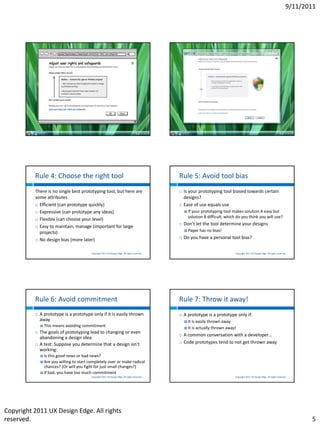 9/11/2011




                                           Copyright 2011 UX Design Edge. All rights reserved.                                     Copyright 2011 UX Design Edge. All rights reserved.




          Rule 4: Choose the right tool                                                          Rule 5: Avoid tool bias
          There is no single best prototyping tool, but here are                                    Is your prototyping tool biased towards certain
          some attributes                                                                            designs?
           Efficient (can prototype quickly)                                                       Ease of use equals use
           Expressive (can prototype any ideas)                                                      Ifyour prototyping tool makes solution A easy but
                                                                                                       solution B difficult, which do you think you will use?
           Flexible (can choose your level)
                                                                                                    Don’t let the tool determine your designs
           Easy to maintain, manage (important for large
                                                                                                      Paper has    no bias!
            projects)
           No design bias (more later)
                                                                                                    Do you have a personal tool bias?


                                          Copyright 2011 UX Design Edge. All rights reserved.                                      Copyright 2011 UX Design Edge. All rights reserved.




          Rule 6: Avoid commitment                                                               Rule 7: Throw it away!
             A prototype is a prototype only if it is easily thrown                                A prototype is a prototype only if:
              away                                                                                    It   is easily thrown away
               This means   avoiding commitment                                                      It   is actually thrown away!
             The goals of prototyping lead to changing or even
                                                                                                    A common conversation with a developer…
              abandoning a design idea
             A test: Suppose you determine that a design isn’t                                     Code prototypes tend to not get thrown away
              working:
               Is this good news or bad news?
               Are  you willing to start completely over or make radical
                chances? (Or will you fight for just small changes?)
               If bad, you have too much commitment
                                          Copyright 2011 UX Design Edge. All rights reserved.                                      Copyright 2011 UX Design Edge. All rights reserved.




Copyright 2011 UX Design Edge. All rights
reserved.                                                                                                                                                                                   5
 