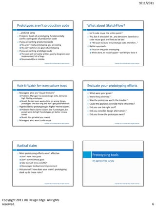 9/11/2011




          Prototypes aren’t production code                                                     What about SketchFlow?
             …and vice versa                                                                      Isn’t code reuse the entire point?
             Problem: Goals of prototyping fundamentally                                          Yes, but it shouldn’t be…any decisions based on a
              conflict with goals of production code                                                code reuse goal are likely to be bad
             If you are writing production code                                                     “We   want to reuse the prototype code, therefore…”
               You aren’t really prototyping, you are coding
                                                                                                   Better approach
               You can’t achieve any goals of prototyping
                                                                                                     Focus   on the goals prototyping
             If you are writing prototype code
                                                                                                     When    done, let reuse happen—don’t try to force it
               The codewill be hastily written, poorly designed, poor
                implemented, full of bugs
               Reuse would be a mistake

                                          Copyright 2011 UX Design Edge. All rights reserved.                                    Copyright 2011 UX Design Edge. All rights reserved.




          Rule 8: Watch for team culture traps                                                  Evaluate your prototyping efforts
             Managers who are “visual thinkers”                                                   What were your goals?
               Problem: Manager    has weak design skills, demands                                Were they achieved?
                high fidelity prototypes
               Result: Design team wastes time on wrong things,
                                                                                                   Was the prototype worth the trouble?
                prototypes take too long and don’t get good feedback                               Could the goals be achieved more efficiently?
             Higher fidelity prototypes get higher review scores                                  Did you use the right tool?
               Problem: Team   claims it wants low fi prototypes, but
                people who do high fi prototypes get better review
                                                                                                   Did you consider design alternatives?
                scores                                                                             Did you throw the prototype away?
               Result: You get what you reward

             Managers who want code reuse
                                          Copyright 2011 UX Design Edge. All rights reserved.                                    Copyright 2011 UX Design Edge. All rights reserved.




          Radical claim
             Most prototyping efforts aren’t effective
               Don’t have clear goals
                                                                                                      Prototyping tools
               Don’t achieve those goals
                                                                                                      An agenda-free survey
               Take to much time and effort

               Discourages feedback and improvement

             Ask yourself: how does your team’s prototyping
              stack up to these rules?



                                          Copyright 2011 UX Design Edge. All rights reserved.                                    Copyright 2011 UX Design Edge. All rights reserved.




Copyright 2011 UX Design Edge. All rights
reserved.                                                                                                                                                                                 6
 