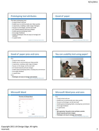 9/11/2011




          Prototyping tool attributes                                                         Good ol’ paper
          The ideal prototyping tool:
           Is easy to learn and use

           Enables you to communicate your ideas quickly

           Is expressive, enabling a wide range of designs

           Focuses on the design, not the tool itself

           Isn’t biased towards particular designs

           Enables good prototyping habits

           Encourages feedback

           Creates prototypes that are easy to manage and
            maintain
           Is a good value

                                        Copyright 2011 UX Design Edge. All rights reserved.                                 Copyright 2011 UX Design Edge. All rights reserved.




          Good ol’ paper pros and cons                                                        You can usability test using paper!
          Pros
           Is easy to learn and use

           Enables you to communicate your ideas quickly

           Is expressive, enabling a wide range of designs

           Focuses on the design, not the tool itself

           Isn’t biased towards particular designs

           Enables good prototyping habits, including low commitment

           Encourages feedback

           Is a good value

          Cons
           Prototypes not easy to manage and maintain
                                        Copyright 2011 UX Design Edge. All rights reserved.                                 Copyright 2011 UX Design Edge. All rights reserved.




          Microsoft Word                                                                      Microsoft Word pros and cons
                                                                                              Pros
                                                                                               Is easy to learn and use

                                                                                               Enables you to communicate your ideas quickly

                                                                                               Focuses on the design, not the tool itself

                                                                                               Enables good prototyping habits, including low commitment

                                                                                               Encourages feedback

                                                                                               Is a good value

                                                                                              Cons
                                                                                               Not expressive, focused on text and basic controls

                                                                                               Biased towards particular designs

                                                                                               Prototypes not easy to manage and maintain
                                        Copyright 2011 UX Design Edge. All rights reserved.                                 Copyright 2011 UX Design Edge. All rights reserved.




Copyright 2011 UX Design Edge. All rights
reserved.                                                                                                                                                                            7
 