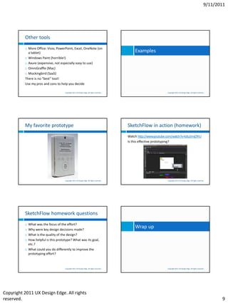 9/11/2011




          Other tools
           More Office: Visio, PowerPoint, Excel, OneNote (on
            a tablet)                                                                            Examples
           Windows Paint (horrible!)

           Axure (expensive, not especially easy to use)

           OmniGraffle (Mac)

           Mockingbird (SaaS)

          There is no “best” tool!
          Use my pros and cons to help you decide

                                       Copyright 2011 UX Design Edge. All rights reserved.                             Copyright 2011 UX Design Edge. All rights reserved.




          My favorite prototype                                                              SketchFlow in action (homework)
                                                                                             Watch http://www.youtube.com/watch?v=kJtu5mjOYrU
                                                                                             Is this effective prototyping?




                                       Copyright 2011 UX Design Edge. All rights reserved.                             Copyright 2011 UX Design Edge. All rights reserved.




          SketchFlow homework questions
             What was the focus of the effort?
             Why were key design decisions made?
                                                                                                 Wrap up
             What is the quality of the design?
             How helpful is this prototype? What was its goal,
              etc.?
             What could you do differently to improve the
              prototyping effort?



                                       Copyright 2011 UX Design Edge. All rights reserved.                             Copyright 2011 UX Design Edge. All rights reserved.




Copyright 2011 UX Design Edge. All rights
reserved.                                                                                                                                                                       9
 
