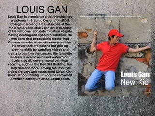 LOUIS GAN 
Louis Gan is a freelance artist. He obtained 
a diploma in Graphic Design from KDU 
College in Penang. He is also one of the 
most remarkable Malaysian artist because 
of his willpower and determination despite 
having hearing and speech disabilities. He 
was born deaf because his mother had 
German measles when she conceived him. 
He never took art lessons but pick up 
drawing skills by watching videos and 
trying to paint on the canvas. His favourite 
medium is acrylic paint and watercolour. 
Louis also did several mural paintings 
recently, such as the Red Old Building, the 
Deep Sea and more. Among his favourite 
artists are very well established Ch’ng Kiah 
Kiean, Khoo Cheang Jin and the renowned 
American caricature artist, Jason Seiler. 
 