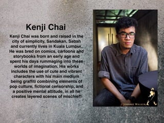 Kenji Chai 
Kenji Chai was born and raised in the 
city of simplicity, Sandakan, Sabah 
and currently lives in Kuala Lumpur. 
He was bred on comics, cartoons and 
storybooks from an early age and 
spent his days rummaging into these 
worlds of imagination. His works 
includes the use of cute and vibrant 
characters with his main medium 
being graffiti combining elements of 
pop culture, fictional censorship, and 
a positive mental attitude, in all he 
creates layered scenes of mischief! 
 