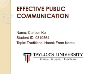 EFFECTIVE PUBLIC
COMMUNICATION
Name: Carlson Ko
Student ID: 0319564
Topic: Traditional Hanok From Korea
 