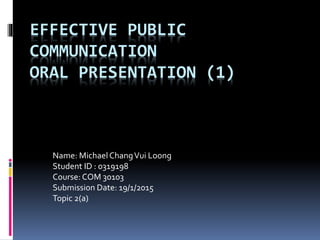 EFFECTIVE PUBLIC
COMMUNICATION
ORAL PRESENTATION (1)
Name: MichaelChangVui Loong
Student ID : 0319198
Course: COM 30103
Submission Date: 19/1/2015
Topic 2(a)
 