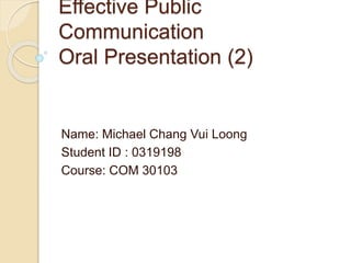 Effective Public
Communication
Oral Presentation (2)
Name: Michael Chang Vui Loong
Student ID : 0319198
Course: COM 30103
 