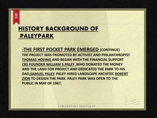 HISTORY BACKGROUND OF
PALEYPARK
-THE FIRST POCKET PARK EMERGED (CONTINUE)
THE PROJECT WAS PROMOTED BY ACTIVIST AND PHILANTHROPIST
THOMAS HOVING AND BEGAN WITH THE FINANCIAL SUPPORT
CBS FOUNDER WILLIAM S.PALEY ,WHO DONATED THE MONEY
AND THE LAND FOR PROJECT AND DEDICATED THE PARK TO HIS
DAD,SAMUEL PALEY. PALEY HIRED LANDSCAPE ARCHITEC ROBERT
ZION TO DESIGN THE PARK. PALEY PARK WAS OPEN TO THE
PUBLIC IN MAY OF 1967.
 