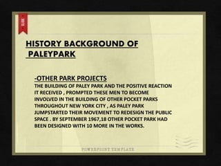 HISTORY BACKGROUND OF
PALEYPARK
-OTHER PARK PROJECTS
THE BUILDING OF PALEY PARK AND THE POSITIVE REACTION
IT RECEIVED , PROMPTED THESE MEN TO BECOME
INVOLVED IN THE BUILDING OF OTHER POCKET PARKS
THROUGHOUT NEW YORK CITY , AS PALEY PARK
JUMPSTARTED THEIR MOVEMENT TO REDESIGN THE PUBLIC
SPACE . BY SEPTEMBER 1967,18 OTHER POCKET PARK HAD
BEEN DESIGNED WITH 10 MORE IN THE WORKS.
 