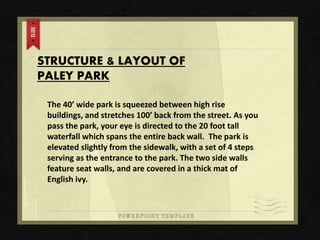 STRUCTURE & LAYOUT OF
PALEY PARK
The 40’ wide park is squeezed between high rise
buildings, and stretches 100’ back from the street. As you
pass the park, your eye is directed to the 20 foot tall
waterfall which spans the entire back wall. The park is
elevated slightly from the sidewalk, with a set of 4 steps
serving as the entrance to the park. The two side walls
feature seat walls, and are covered in a thick mat of
English ivy.
 