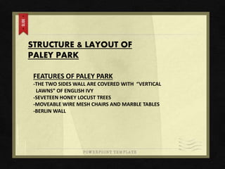 STRUCTURE & LAYOUT OF
PALEY PARK
FEATURES OF PALEY PARK
-THE TWO SIDES WALL ARE COVERED WITH “VERTICAL
LAWNS” OF ENGLISH IVY
-SEVETEEN HONEY LOCUST TREES
-MOVEABLE WIRE MESH CHAIRS AND MARBLE TABLES
-BERLIN WALL
 