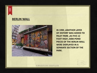 BERLIN WALL
IN 1990 ,ANOTHER LAYER
OF HISTORY WAS ADDED TO
PALEY PARK ,AS FIVE-12
FOOT HIGH ,5000-POND
PIECES OF THE BERLIN WALL
WERE DISPLAYED IN A
SEPARATE SECTION OF THE
PARK.
 