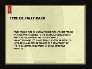 TYPE OF PALEY PARK
PALEY PARK IS TYPE OF URBAN POCKET PARK .POCKET PARK IS
A SMALL PARK ACCESIBLE TO THE GENERAL PUBLIC. POCKET
PARK ARE FREQUANTLY CREATED ON A SINGLE
VACANT BUILDING LOT OR ON SMALL, IRREGULAR PIECES OF
LAND. THEY ALSO MAY BE CREATED AS A COMPONENT OF
THE PUBLIC SHARE REQUIMENT OF LARGE BUILDINGS
PROJECTS.
 