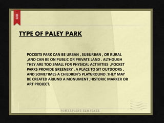 TYPE OF PALEY PARK
POCKETS PARK CAN BE URBAN , SUBURBAN , OR RURAL
,AND CAN BE ON PUBLIC OR PRIVATE LAND . ALTHOUGH
THEY ARE TOO SMALL FOR PHYSICAL ACTIVITIES ,POCKET
PARKS PROVIDE GREENERY , A PLACE TO SIT OUTDOORS ,
AND SOMETIMES A CHILDREN’S PLAYGROUND .THEY MAY
BE CREATED ARIUND A MONUMENT ,HISTORIC MARKER OR
ART PROJECT.
 