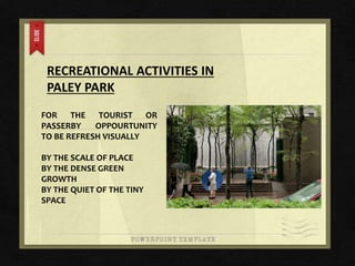 RECREATIONAL ACTIVITIES IN
PALEY PARK
FOR THE TOURIST OR
PASSERBY OPPOURTUNITY
TO BE REFRESH VISUALLY
BY THE SCALE OF PLACE
BY THE DENSE GREEN
GROWTH
BY THE QUIET OF THE TINY
SPACE
 
