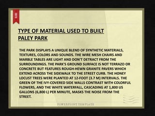 TYPE OF MATERIAL USED TO BUILT
PALEY PARK
THE PARK DISPLAYS A UNIQUE BLEND OF SYNTHETIC MATERIALS,
TEXTURES, COLORS AND SOUNDS. THE WIRE MESH CHAIRS AND
MARBLE TABLES ARE LIGHT AND DON'T DETRACT FROM THE
SURROUNDINGS. THE PARK'S GROUND SURFACE IS NOT TERRAZO OR
CONCRETE BUT FEATURES ROUGH-HEWN GRANITE PAVERS WHICH
EXTEND ACROSS THE SIDEWALK TO THE STREET CURB. THE HONEY
LOCUST TREES WERE PLANTED AT 12-FOOT (3.7 M) INTERVALS. THE
GREEN OF THE IVY-COVERED SIDE WALLS CONTRAST WITH COLORFUL
FLOWERS, AND THE WHITE WATERFALL, CASCADING AT 1,800 US
GALLONS (6,800 L) PER MINUTE, MASKS THE NOISE FROM THE
STREET.
 
