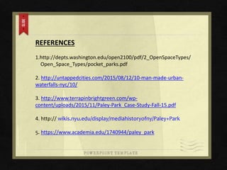 REFERENCES
1.http://depts.washington.edu/open2100/pdf/2_OpenSpaceTypes/
Open_Space_Types/pocket_parks.pdf
2. http://untappedcities.com/2015/08/12/10-man-made-urban-
waterfalls-nyc/10/
3. http://www.terrapinbrightgreen.com/wp-
content/uploads/2015/11/Paley-Park_Case-Study-Fall-15.pdf
4. http:// wikis.nyu.edu/display/mediahistoryofny/Paley+Park
5. https://www.academia.edu/1740944/paley_park
 