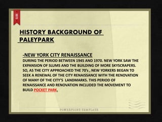 HISTORY BACKGROUND OF
PALEYPARK
-NEW YORK CITY RENAISSANCE
DURING THE PERIOD BETWEEN 1945 AND 1970. NEW YORK SAW THE
EXPANSION OF SLUMS AND THE BUILDING OF MORE SKYSCRAPERS.
SO, AS THE CITY APPROACHED THE 70’s , NEW YORKERS BEGAN TO
SEEK A RENEWAL OF THE CITY RENAISSANCE WITH THE RENOVATION
OF MANY OF THE CITY’S LANDMARKS. THIS PERIOD OF
RENAISSANCE AND RENOVATION INCLUDED THE MOVEMENT TO
BUILD POCKET PARK.
 