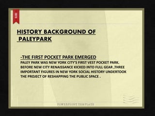 HISTORY BACKGROUND OF
PALEYPARK
-THE FIRST POCKET PARK EMERGED
PALEY PARK WAS NEW YORK CITY’S FIRST VEST POCKET PARK.
BEFORE NEW CITY RENAISSANCE KICKED INTO FULL GEAR ,THREE
IMPORTANT FIGURES IN NEW YORK SOCIAL HISTORY UNDERTOOK
THE PROJECT OF RESHAPPING THE PUBLIC SPACE .
 