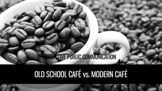 EFFECTIVE PUBLIC COMMUNICATION
OLD SCHOOL CAFÉvs. MODERN CAFÉ
 