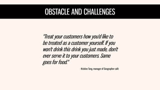 OBSTACLE AND CHALLENGES 
"Treat your customers how you'd like to be treated as a customer yourself. If you won't drink this drink you just made, don't ever serve it to your customers. Same goes for food." 
- Kristine Tang, manager of Geographer café  