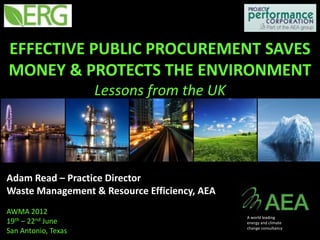 EFFECTIVE PUBLIC PROCUREMENT SAVES
MONEY & PROTECTS THE ENVIRONMENT
                     Lessons from the UK




Adam Read – Practice Director
Waste Management & Resource Efficiency, AEA
AWMA 2012
                                              A world leading
19th – 22nd June                              energy and climate
                                              change consultancy
San Antonio, Texas
 