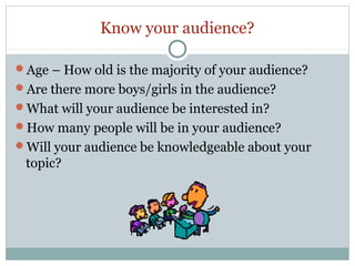 Know your audience?
Age – How old is the majority of your audience?
Are there more boys/girls in the audience?
What will your audience be interested in?
How many people will be in your audience?
Will your audience be knowledgeable about your

topic?

 