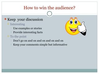 How to win the audience?
Keep your discussion
 Interesting





Use examples or stories
Provide interesting facts

To the point



Don’t go on and on and on and on and on
Keep your comments simple but informative

 