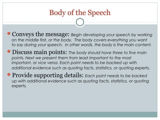 Body of the Speech
Conveys the message: Begin developing your speech by working
on the middle first, or the body. The body covers everything you want
to say during your speech. In other words, the body is the main content.

Discuss main points: The body should have three to five main
points. Next we present them from least important to the most
important, or vice versa. Each point needs to be backed up with
additional evidence such as quoting facts, statistics, or quoting experts .

Provide supporting details: Each point needs to be backed
up with additional evidence such as quoting facts, statistics, or quoting
experts.

 