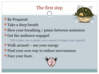 The first step
Be Prepared
Take a deep breath
Slow your breathing / pause between sentences
Get the audience engaged


Tell a joke, use a quote, use a poem to begin your speech

Walk around – use your energy
Find your own way to reduce nervousness
Face your fears

 