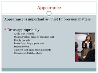 Appearance
Appearance is important as ‘First Impression matters’
Dress appropriately
Avoid that wrinkle
Wear a Formal dress or business suit
Empty pockets
Leave hand bag at your seat
Decent colour
Tailored look gives more authority
Choose comfortable shoes

 